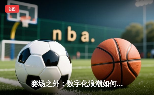 赛场之外：数字化浪潮如何重塑现代体育资讯传播生态