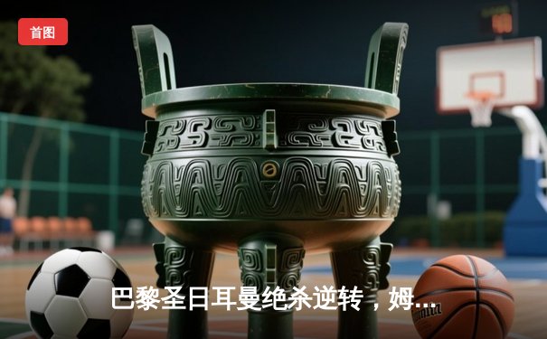 巴黎圣日耳曼绝杀逆转，姆巴佩帽子戏法助球队3-2险胜拜仁慕尼黑