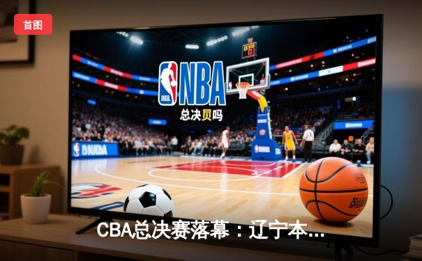 CBA总决赛落幕：辽宁本钢横扫浙江广厦，夺得队史第三冠